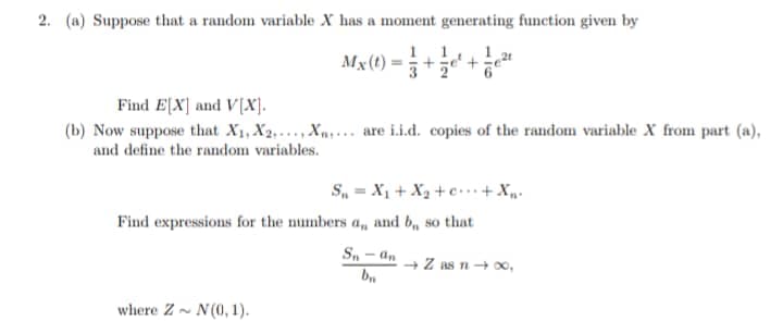 2. (a) Suppose that a random variable X has a moment generating function given by
Mx(t) = 3
1 21
Find E[X] and V[X).
(b) Now suppose that X1, X2,... , Xn.. are i.i.d. copies of the random variable X from part (a),
and define the random variables.
S, = X1 + Xạ + c ..+ Xp.
Find expressions for the numbers a, and b, so that
Sn - an
+ Z as n+0o,
where Z- N(0, 1).
