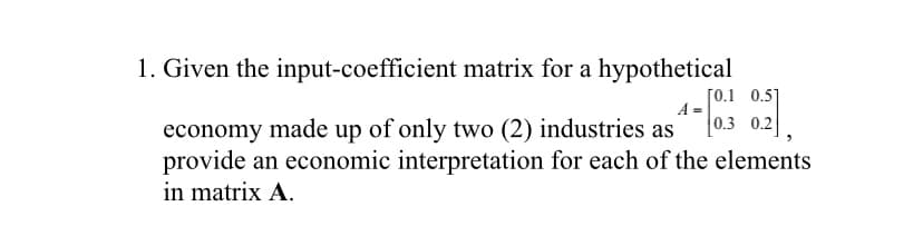 1. Given the input-coefficient matrix for a hypothetical
[0.1 0.5]
A =
economy made up of only two (2) industries as
provide an economic interpretation for each of the elements
in matrix A.
0.3 0.2
