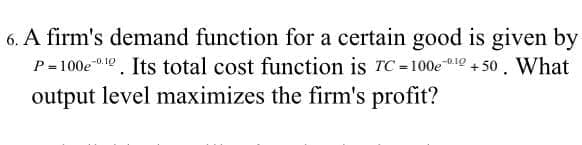 6. A firm's demand function for a certain good is given by
P= 100e"1e. Its total cost function is rC=100e 10 + 50. What
output level maximizes the firm's profit?
