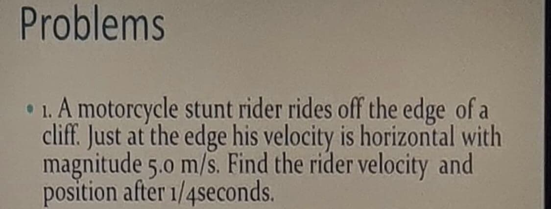 Problems
• 1. A motorcycle stunt rider rides off the edge of a
cliff. Just at the edge his velocity is horizontal with
magnitude 5.0 m/s. Find the rider velocity and
position after 1/4seconds.
