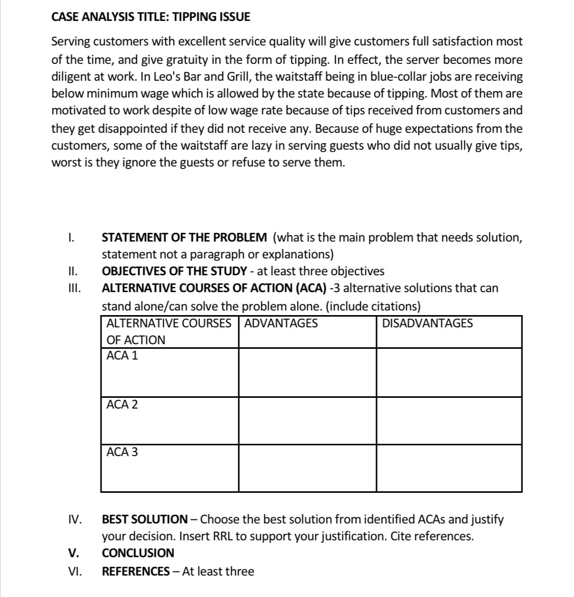 CASE ANALYSIS TITLE: TIPPING ISSUE
Serving customers with excellent service quality will give customers full satisfaction most
of the time, and give gratuity in the form of tipping. In effect, the server becomes more
diligent at work. In Leo's Bar and Grill, the waitstaff being in blue-collar jobs are receiving
below minimum wage which is allowed by the state because of tipping. Most of them are
motivated to work despite of low wage rate because of tips received from customers and
they get disappointed if they did not receive any. Because of huge expectations from the
customers, some of the waitstaff are lazy in serving guests who did not usually give tips,
worst is they ignore the guests or refuse to serve them.
I.
II.
III.
IV.
V.
VI.
STATEMENT OF THE PROBLEM (what is the main problem that needs solution,
statement not a paragraph or explanations)
OBJECTIVES OF THE STUDY - at least three objectives
ALTERNATIVE COURSES OF ACTION (ACA) -3 alternative solutions that can
stand alone/can solve the problem alone. (include citations)
ALTERNATIVE COURSES
ADVANTAGES
OF ACTION
ACA 1
ACA 2
ACA 3
DISADVANTAGES
BEST SOLUTION - Choose the best solution from identified ACAs and justify
your decision. Insert RRL to support your justification. Cite references.
CONCLUSION
REFERENCES - At least three