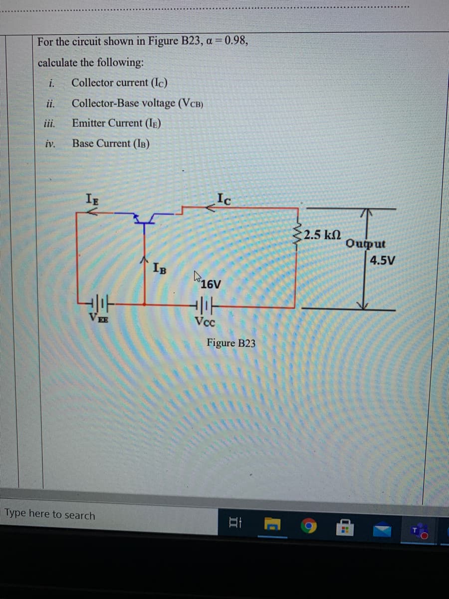 For the circuit shown in Figure B23, a = 0.98,
calculate the following:
i.
Collector current (Ic)
ii.
Collector-Base voltage (VCB)
ii.
Emitter Current (IE)
iv.
Base Current (IB)
IE
2.5 k
Ouput
4.5V
IB
Vcc
Figure B23
Type here to search
