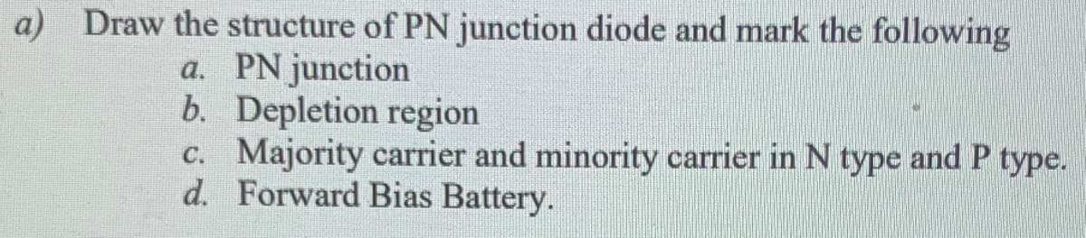 a) Draw the structure of PN junction diode and mark the following
a. PN junction
b. Depletion region
c. Majority carrier and minority carrier in N type and P type.
d. Forward Bias Battery.
