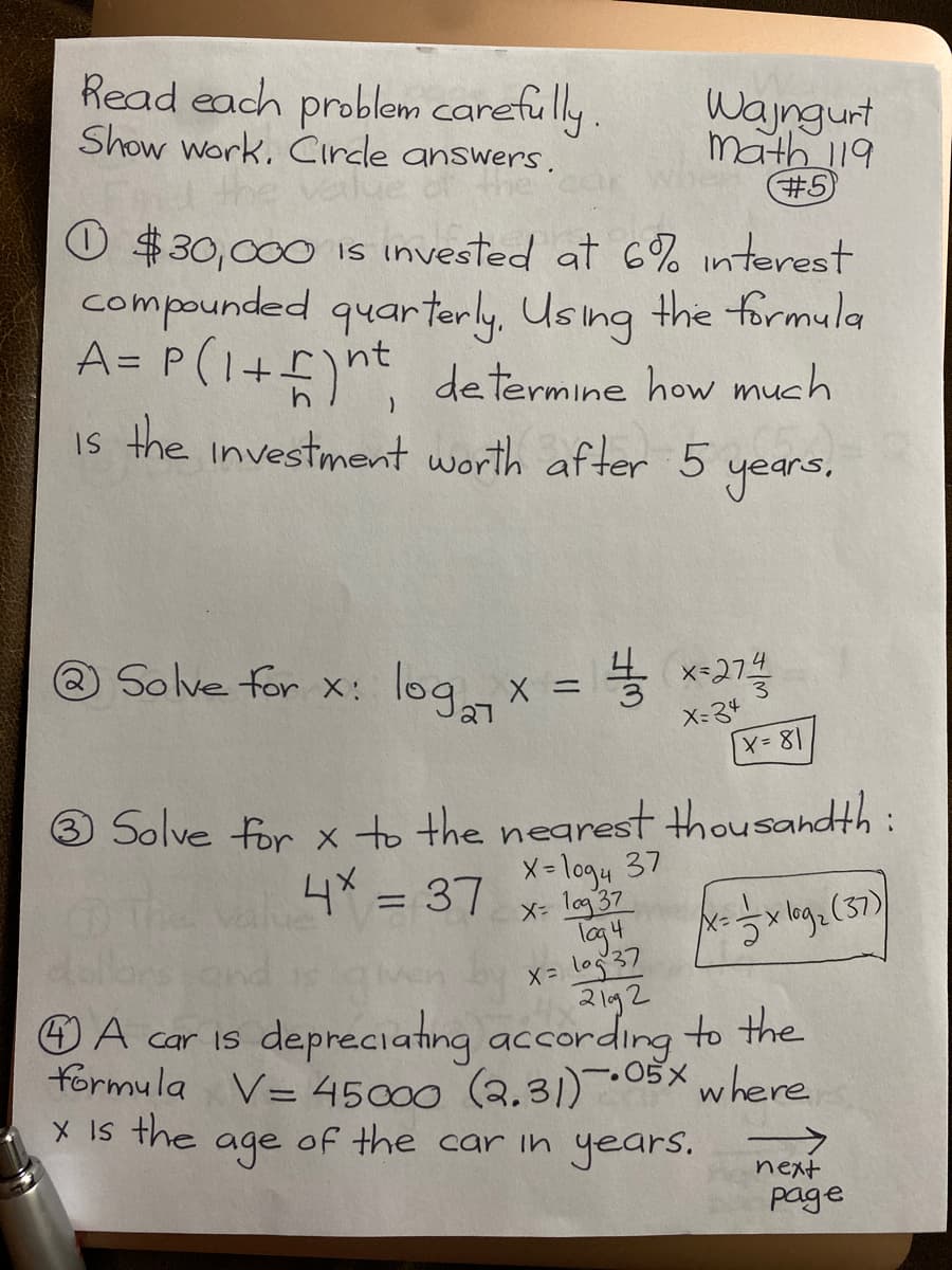 Read each problem carefully.
Show Work, Cirdle answers.
d the
O $30,000 is invested at 6% interest
compounded quarterly, Using the formula
A= P(1+)nt determine how much
Wajngurt
math 19
#5
Is the investment worth after 5
years.
Solve for x: logx = 5 x-2
X- 34
3 Solve for x to the nearest thousandth :
X- logu 37
X- log 37
lag4
X= log37
니x =D 37
The
OA car is depreciating according to the
formula V= 45000 (2.31)-05X where
X Is the
age
of the car in years.
->
next
page
