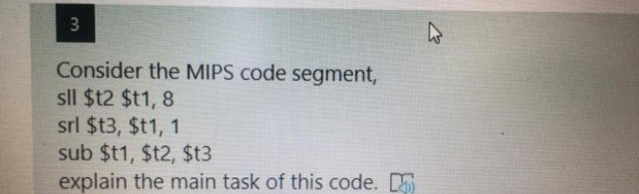 Consider the MIPS code segment,
sll $12 $t1, 8
srl $t3, $t1, 1
sub $t1, $t2, $t3
explain the main task of this code. S
