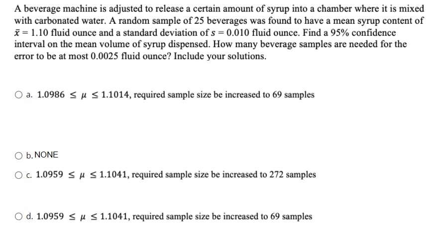 A beverage machine is adjusted to release a certain amount of syrup into a chamber where it is mixed
with carbonated water. A random sample of 25 beverages was found to have a mean syrup content of
x = 1.10 fluid ounce and a standard deviation of s = 0.010 fluid ounce. Find a 95% confidence
interval on the mean volume of syrup dispensed. How many beverage samples are needed for the
error to be at most 0.0025 fluid ounce? Include your solutions.
O a. 1.0986 < µ < 1.1014, required sample size be increased to 69 samples
O b. NONE
O c. 1.0959 < µ < 1.1041, required sample size be increased to 272 samples
O d. 1.0959 < µ < 1.1041, required sample size be increased to 69 samples
