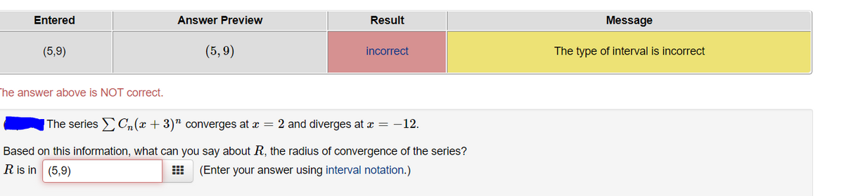 Entered
Answer Preview
Result
Message
(5,9)
(5,9)
incorrect
The type of interval is incorrect
The answer above is NOT correct.
|The series Cn(x + 3)" converges at x = 2 and diverges at x = -12.
Based on this information, what can you say about R, the radius of convergence of the series?
Ris in (5,9)
(Enter your answer using interval notation.)
