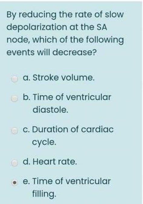 By reducing the rate of slow
depolarization at the SA
node, which of the following
events will decrease?
a. Stroke volume.
O b. Time of ventricular
diastole.
O C. Duration of cardiac
cycle.
O d. Heart rate.
e. Time of ventricular
filling.
