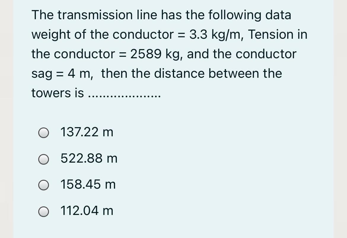 The transmission line has the following data
weight of the conductor = 3.3 kg/m, Tension in
the conductor = 2589 kg, and the conductor
sag = 4 m, then the distance between the
towers is
....
O 137.22 m
O 522.88 m
O 158.45 m
O 112.04 m
