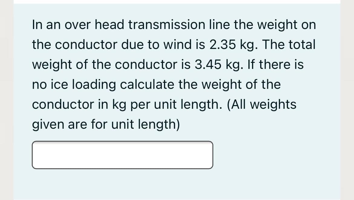 In an over head transmission line the weight on
the conductor due to wind is 2.35 kg. The total
weight of the conductor is 3.45 kg. If there is
no ice loading calculate the weight of the
conductor in kg per unit length. (All weights
given are for unit length)
