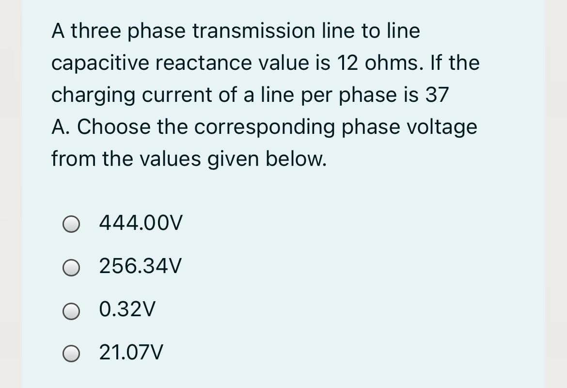 A three phase transmission line to line
capacitive reactance value is 12 ohms. If the
charging current of a line per phase is 37
A. Choose the corresponding phase voltage
from the values given below.
O 444.00V
O 256.34V
O 0.32V
O 21.07V
