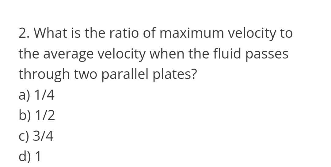 2. What is the ratio of maximum velocity to
the average velocity when the fluid passes
through two parallel plates?
a) 1/4
b) 1/2
c) 3/4
d) 1
