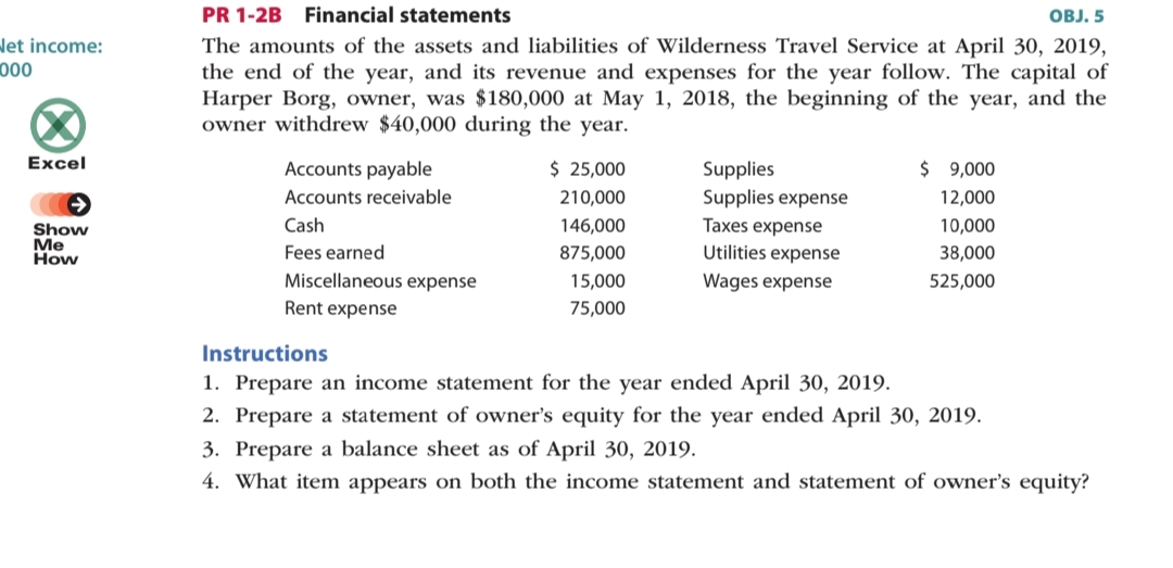 PR 1-2B Financial statements
OBJ. 5
let income:
000
The amounts of the assets and liabilities of Wilderness Travel Service at April 30, 2019,
the end of the year, and its revenue and expenses for the year follow. The capital of
Harper Borg, owner, was $180,000 at May 1, 2018, the beginning of the year, and the
owner withdrew $40,000 during the year.
Excel
Accounts payable
$ 25,000
$ 9,000
Supplies
Supplies expense
Accounts receivable
210,000
12,000
Cash
146,000
Taxes expense
10,000
Show
Me
How
Fees earned
875,000
Utilities expense
38,000
Miscellaneous expense
15,000
Wages expense
525,000
Rent expense
75,000
Instructions
1. Prepare an income statement for the year ended April 30, 2019.
2. Prepare a statement of owner's equity for the year ended April 30, 2019.
3. Prepare a balance sheet as of April 30, 2019.
4. What item appears on both the income statement and statement of owner's equity?
