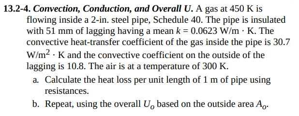 13.2-4. Convection, Conduction, and Overall U. A gas at 450 K is
flowing inside a 2-in. steel pipe, Schedule 40. The pipe is insulated
with 51 mm of lagging having a mean k = 0.0623 W/m. K. The
convective heat-transfer coefficient of the gas inside the pipe is 30.7
W/m². K and the convective coefficient on the outside of the
lagging is 10.8. The air is at a temperature of 300 K.
a. Calculate the heat loss per unit length of 1 m of pipe using
resistances.
b. Repeat, using the overall U, based on the outside area A.