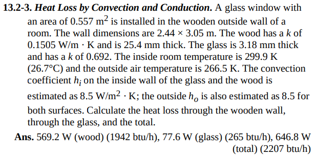 13.2-3. Heat Loss by Convection and Conduction. A glass window with
an area of 0.557 m² is installed in the wooden outside wall of a
room. The wall dimensions are 2.44 × 3.05 m. The wood has a k of
0.1505 W/mK and is 25.4 mm thick. The glass is 3.18 mm thick
and has a k of 0.692. The inside room temperature is 299.9 K
(26.7°C) and the outside air temperature is 266.5 K. The convection
coefficient h; on the inside wall of the glass and the wood is
estimated as 8.5 W/m²K; the outside ho is also estimated as 8.5 for
both surfaces. Calculate the heat loss through the wooden wall,
through the glass, and the total.
Ans. 569.2 W (wood) (1942 btu/h), 77.6 W (glass) (265 btu/h), 646.8 W
(total) (2207 btu/h)