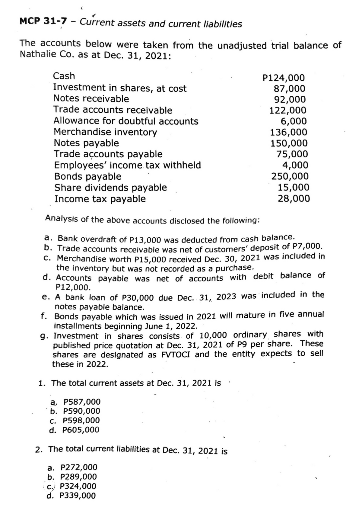 Current assets and current liabilities
The accounts below were taken from the unadjusted trial balance of
Nathalie Co. as at Dec. 31, 2021:
MCP 31-7
-
Cash
Investment in shares, at cost
Notes receivable
Trade accounts receivable
Allowance for doubtful accounts
Merchandise inventory
Notes payable
Trade accounts payable
Employees' income tax withheld
P124,000
87,000
92,000
122,000
6,000
136,000
150,000
75,000
4,000
Bonds payable
Share dividends payable
Income tax payable
Analysis of the above accounts disclosed the following:
a. Bank overdraft of P13,000 was deducted from cash balance.
b. Trade accounts receivable was net of customers' deposit of P7,000.
c. Merchandise worth P15,000 received Dec. 30, 2021 was included in
the inventory but was not recorded as a purchase.
d. Accounts payable was net of accounts with debit balance of
P12,000.
a. P272,000
b. P289,000
c.) P324,000
d. P339,000
250,000
15,000
28,000
e. A bank loan of P30,000 due Dec. 31, 2023 was included in the
notes payable balance.
f. Bonds payable which was issued in 2021 will mature in five annual
installments beginning June 1, 2022.
g. Investment in shares consists of 10,000 ordinary shares with
published price quotation at Dec. 31, 2021 of P9 per share. These
shares are designated as FVTOCI and the entity expects to sell
these in 2022.
1. The total current assets at Dec. 31, 2021 is
a. P587,000
b. P590,000
c. P598,000
d. P605,000
2. The total current liabilities at Dec. 31, 2021 is