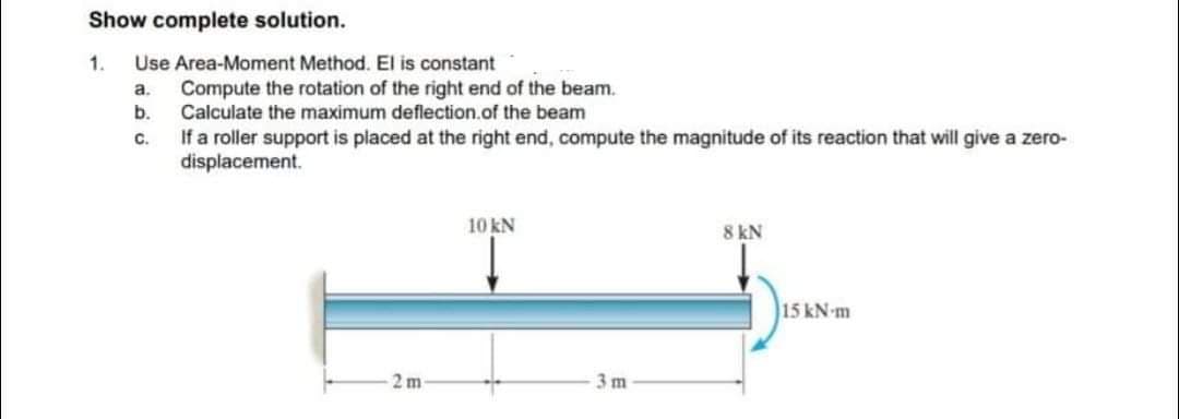Show complete solution.
1. Use Area-Moment Method. El is constant
a.
b.
C.
Compute the rotation of the right end of the beam.
Calculate the maximum deflection of the beam
If a roller support is placed at the right end, compute the magnitude of its reaction that will give a zero-
displacement.
2 m
10 kN
3 m
8 kN
15 kN-m