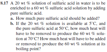 8.17 A 20 wt% solution of sulfuric acid in water is to be
enriched to a 60 wt% sulfuric acid solution by adding
pure sulfuric acid.
a. How much pure sulfuric acid should be added?
b. If the 20 wt% solution is available at 5°C, and
the pure sulfuric acid at 50°C, how much heat will
have to be removed to produce the 60 wt % solu-
tion at 70°C? How much heat will have to be added
or removed to produce the 60 wt% solution at its
boiling point?