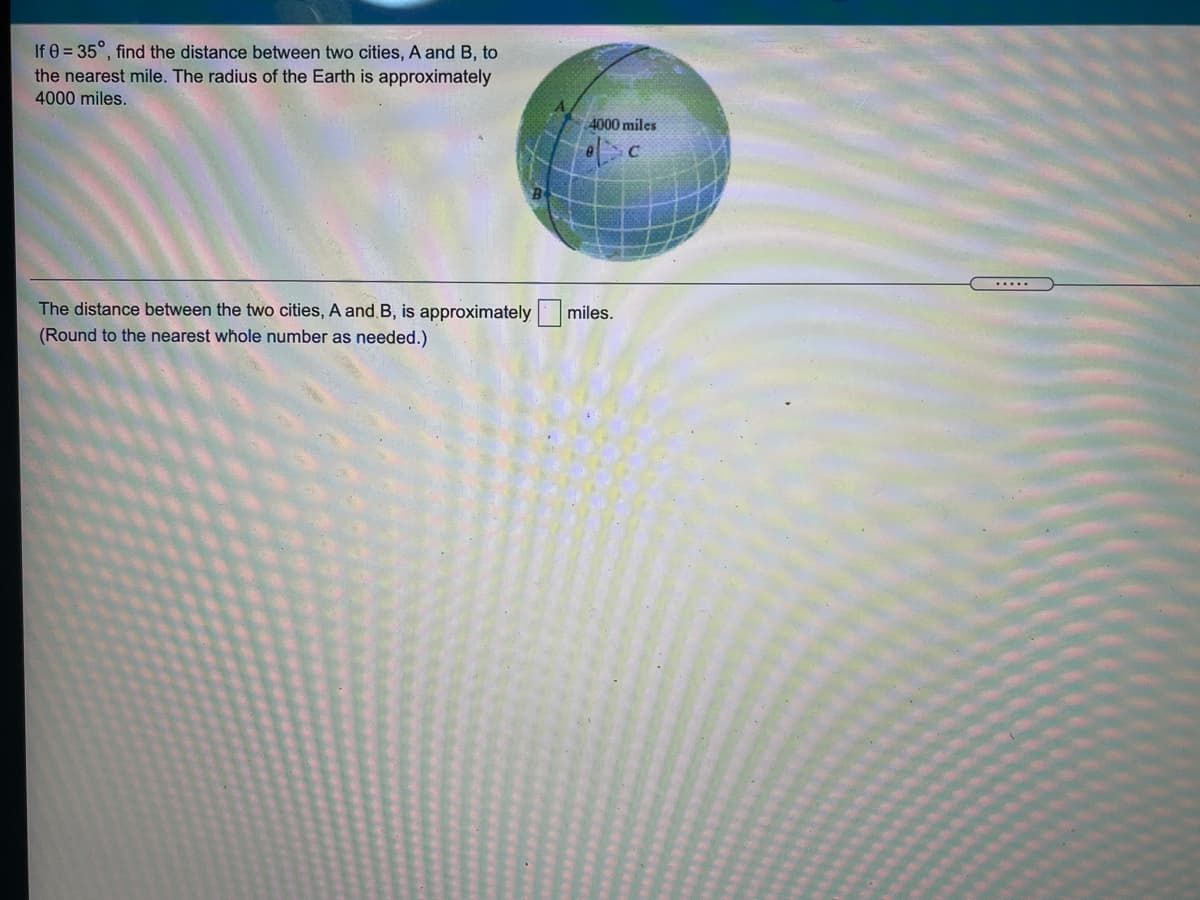 If 0 = 35°, find the distance between two cities, A and B, to
the nearest mile. The radius of the Earth is approximately
4000 miles.
4000 miles
.....
The distance between the two cities, A and B, is approximately
miles.
(Round to the nearest whole number as needed.)
