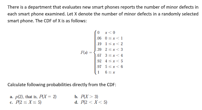 There is a department that evaluates new smart phones reports the number of minor defects in
each smart phone examined. Let X denote the number of minor defects in a randomly selected
smart phone. The CDF of X is as follows:
´0 x<0
|.06 0 =x<1
.19 1sx< 2
|.39 2 5 x< 3
| .67 3sx< 4
.92 4sx< 5
.97 5sx< 6
1 65x
Calculate following probabilities directly from the CDF:
a. p(2), that is, P(X = 2)
c. P(2 < X< 5)
b. P(X> 3)
d. P(2 < X< 5)
