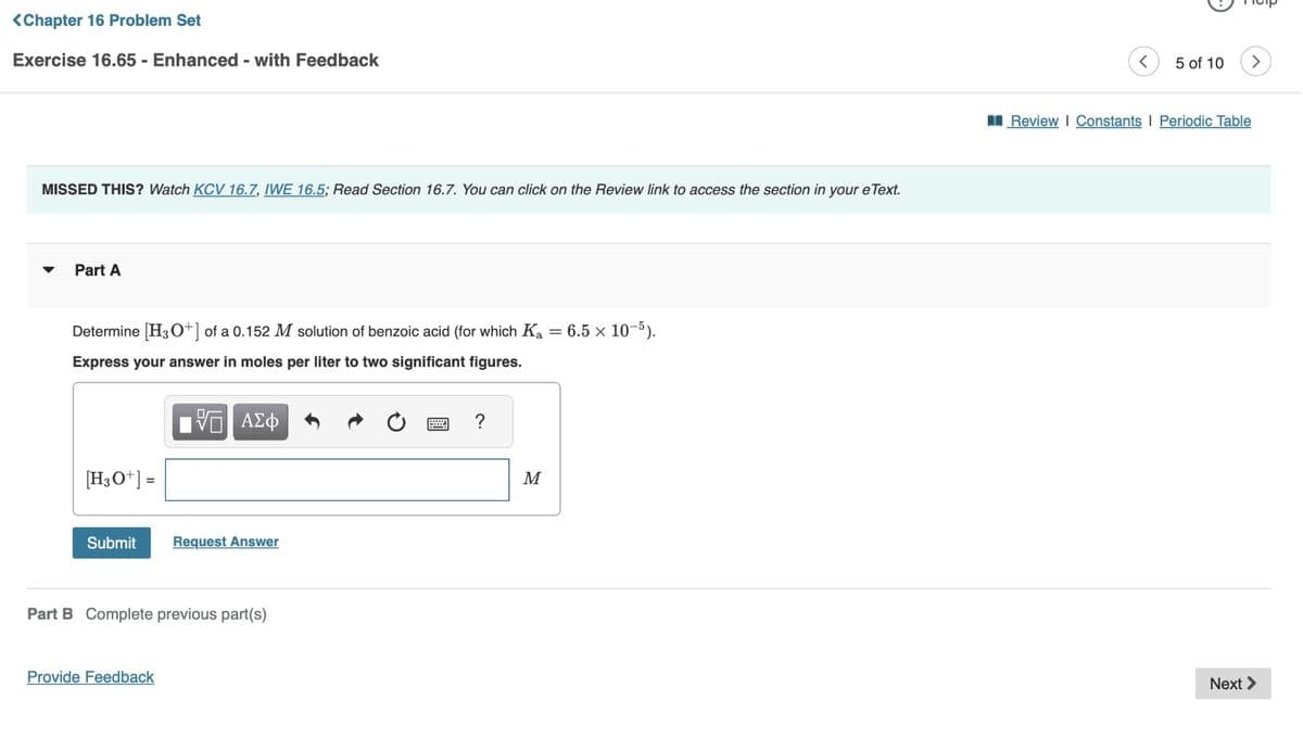 <Chapter 16 Problem Set
Exercise 16.65 - Enhanced - with Feedback
MISSED THIS? Watch KCV 16.7, IWE 16.5; Read Section 16.7. You can click on the Review link to access the section in your e Text.
Part A
Determine [H3O+] of a 0.152 M solution of benzoic acid (for which Ka = 6.5 x 10-5).
Express your answer in moles per liter to two significant figures.
VE ΑΣΦ
[H3O+] =
Submit
Request Answer
Part B Complete previous part(s)
Provide Feedback
?
M
5 of 10
Review | Constants | Periodic Table
Next >