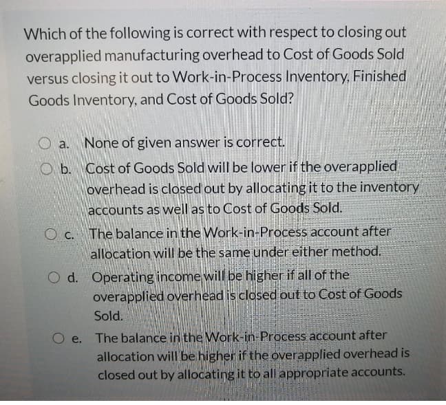 Which of the following is correct with respect to closing out
overapplied manufacturing overhead to Cost of Goods Sold
versus closing it out to Work-in-Process Inventory, Finished
Goods Inventory, and Cost of Goods Sold?
O a. None of given answer is correct.
O b. Cost of Goods Sold will be lower if the overapplied
overhead is closed out by allocating it to the inventory
accounts as well as to Cost of Goods Sold.
O c. The balance in the Work-in-Process account after
allocation will be the same under either method.
O d. Operating income will be higher if all of the
overapplied overhead is closed out to Cost of Goods
Sold.
The balance in the Work-in-Process account after
allocation will be higher if the overapplied overhead is
closed out by allocating it to all appropriate accounts.
O e.
