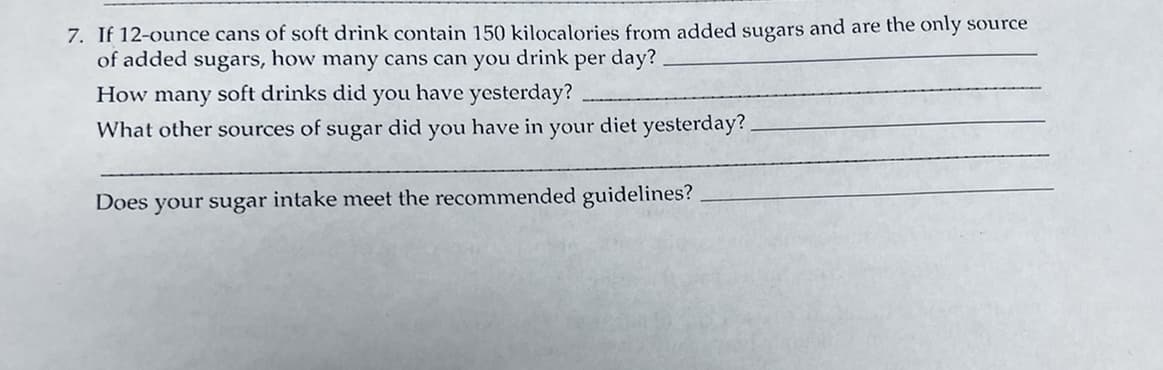 7. If 12-ounce cans of soft drink contain 150 kilocalories from added sugars and are the only source
of added sugars, how many cans can you drink per day?
How many soft drinks did you have yesterday?
What other sources of sugar did you have in your diet yesterday?
Does your sugar intake meet the recommended guidelines?
