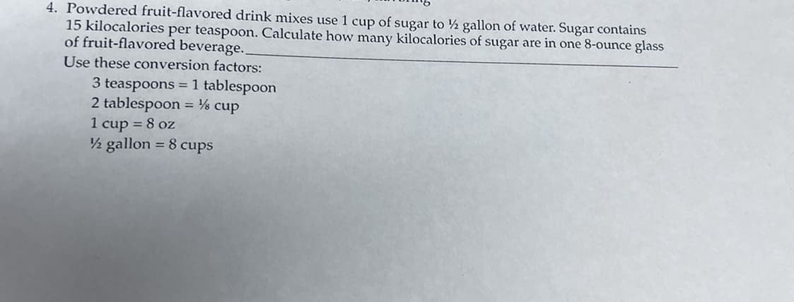 4. Powdered fruit-flavored drink mixes use 1 cup of sugar to ½ gallon of water. Sugar contains
15 kilocalories per teaspoon. Calculate how many kilocalories of sugar are in one 8-ounce glass
of fruit-flavored beverage..
Use these conversion factors:
3 teaspoons =1 tablespoon
2 tablespoon = ½ cup
1 cup = 8 oz
2 gallon = 8 cups
