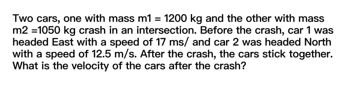 Two cars, one with mass m1 = 1200 kg and the other with mass
m2 =1050 kg crash in an intersection. Before the crash, car 1 was
headed East with a speed of 17 ms/ and car 2 was headed North
with a speed of 12.5 m/s. After the crash, the cars stick together.
What is the velocity of the cars after the crash?