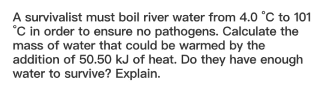 A survivalist must boil river water from 4.0 °C to 101
°C in order to ensure no pathogens. Calculate the
mass of water that could be warmed by the
addition of 50.50 kJ of heat. Do they have enough
water to survive? Explain.