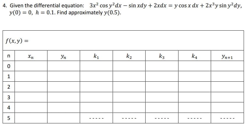 4. Given the differential equation: 3x2 cos y²dx – sin xdy + 2xdx = y cos x dx + 2x3y sin y?dy,
y(0) = 0, h = 0.1. Find approximately y(0.5).
f (x, y) =
k1
k2
k3
k4
Уп+1
Xn
Уп
1
3
4
2.
