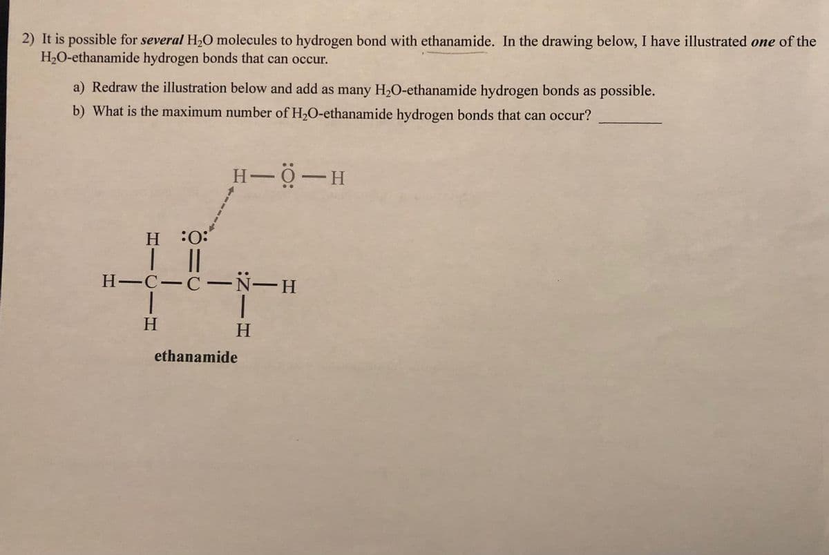 2) It is possible for several H₂O molecules to hydrogen bond with ethanamide. In the drawing below, I have illustrated one of the
H₂O-ethanamide hydrogen bonds that can occur.
a) Redraw the illustration below and add as many H₂O-ethanamide hydrogen bonds as possible.
b) What is the maximum number of H₂O-ethanamide hydrogen bonds that can occur?
H−O−H
H :O:
| ||
H-C-C-N-H
|
H
H
ethanamide
