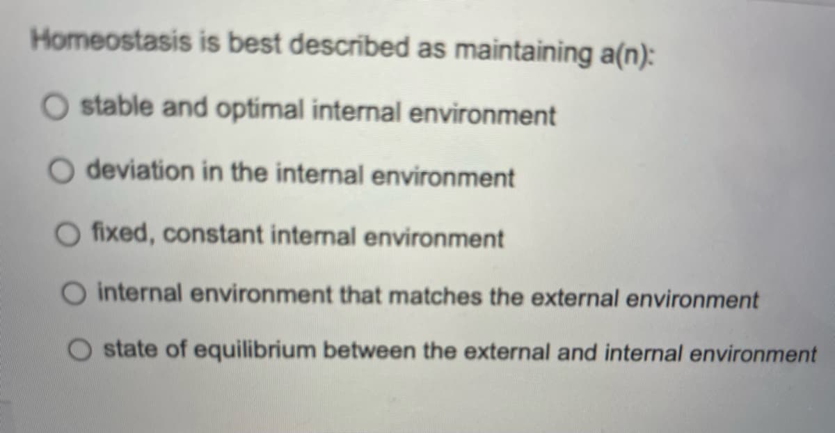 Homeostasis is best described as maintaining a(n):
O stable and optimal internal environment
O deviation in the internal environment
O fixed, constant internal environment
O internal environment that matches the external environment
state of equilibrium between the external and internal environment
