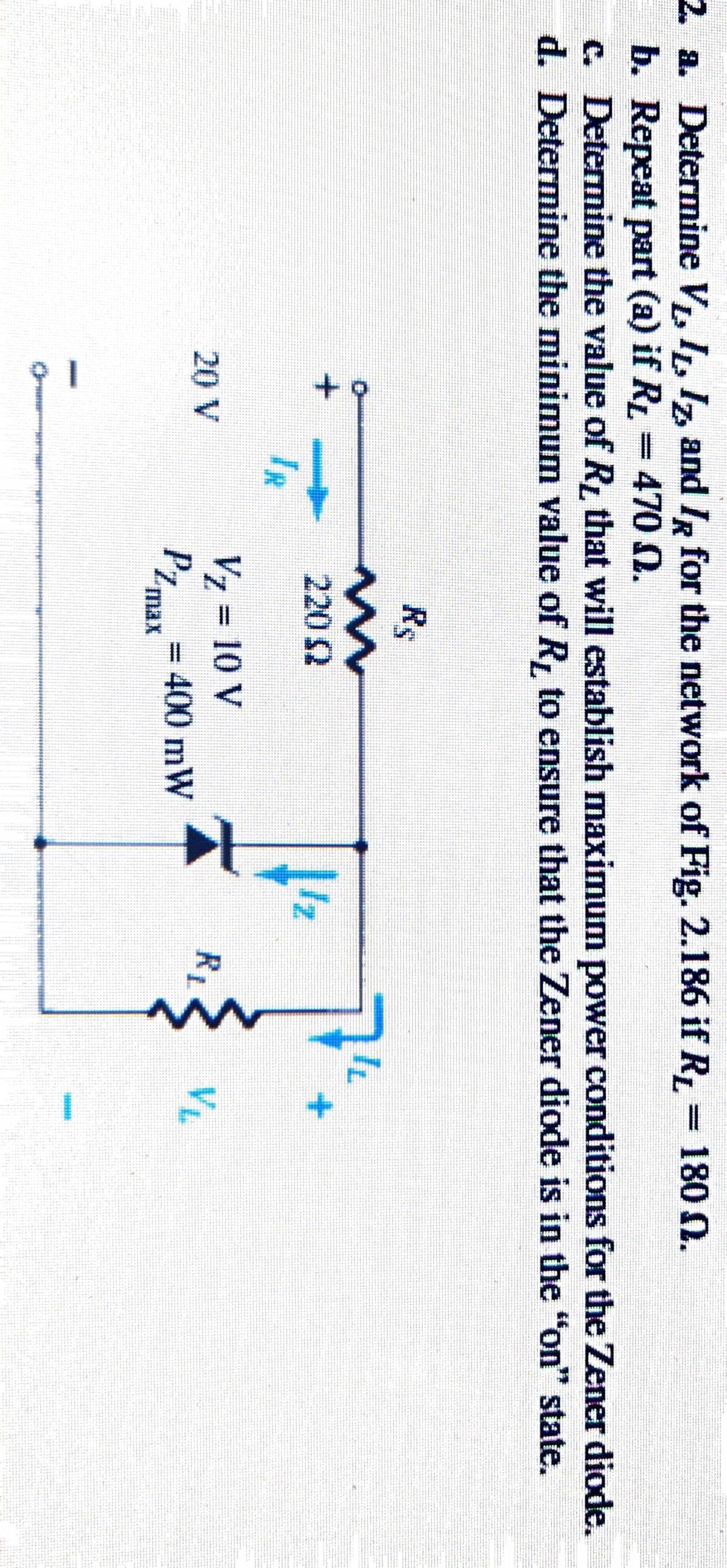 2. a. Determine V, I, Iz, and IR for the network of Fig. 2.186 if R,= 180 0.
b. Repeat part (a) if RL = 470 N.
c. Determine the value of R that will establish maximum power conditions for the Zener diode.
d. Determine the minimum value of R, to ensure that the Zener diode is in the "on" state.
Rs
220 2
Iz
IR
V7 = 10 V
PZmar= 400 mW
%3D
20 V
RL
VL
%3D
max
