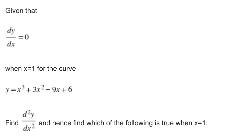 Given that
dy
=0
dx
when x=1 for the curve
y=x³+ 3x2 – 9x+6
d²y
Find
dx2
and hence find which of the following is true when x=1:
