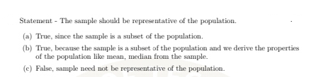 Statement - The sample should be representative of the population.
(a) True, since the sample is a subset of the population.
(b) True, because the sample is a subset of the population and we derive the properties
of the population like mean, median from the sample.
(c) False, sample need not be representative of the population.
