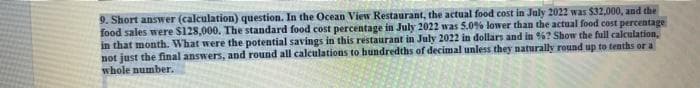 9. Short answer (calculation) question. In the Ocean View Restaurant, the actual food cost in July 2022 was $32,000, and the
food sales were $128,000. The standard food cost percentage in July 2022 was 5.0% lower than the actual food cost percentage
in that month. What were the potential savings in this restaurant in July 2022 in dollars and in %? Show the full calculation,
not just the final answers, and round all calculations to hundredths of decimal unless they naturally round up to tenths or a
whole number..