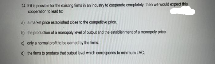 24. If it is possible for the existing firms in an industry to cooperate completely, then we would expect this
cooperation to lead to:
a) a market price established close to the competitive price.
b) the production of a monopoly level of output and the establishment of a monopoly price.
c) only a normal profit to be earned by the firms.
d) the firms to produce that output level which corresponds to minimum LAC.