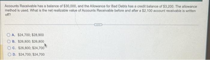 Accounts Receivable has a balance of $30,000, and the Allowance for Bad Debts has a credit balance of $3,200. The allowance
method is used. What is the net realizable value of Accounts Receivable before and after a $2,100 account receivable is written
off?
OA. $24,700; $28,900
B. $26,800; $26,800
OC. $26,800; $24,700
D. $24,700; $24,700
