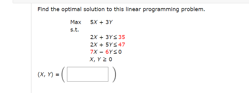 Find the optimal solution to this linear programming problem.
5X + 3Y
(x, y) =
Max
s.t.
2X + 3Y≤ 35
2X + 5Y≤ 47
7X - 6Y≤0
X, Y Z 0