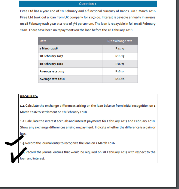 Question 1
Firee Ltd has a year end of 28 February and a functional currency of Rands. On 1 March 2016
Firee Ltd took out a loan from UK company for £350 00. Interest is payable annually in arrears
on 28 February each year at a rate of 5% per annum. The loan is repayable in full on 28 February
2018. There have been no repayments on the loan before the 28 February 2018.
REQUIRED:
Date
1 March 2016
28 February 2017
28 February 2018
Average rate 2017
Average rate 2018
R/£ exchange rate
R21-77
R16.25
R16.77
R16.15
R16.20
1.1 Calculate the exchange differences arising on the loan balance from initial recognition on 1
March 2016 to settlement on 28 February 2018.
1.2 Calculate the interest accruals and interest payments for February 2017 and February 2018.
Show any exchange differences arising on payment. Indicate whether the difference is a gain or
loss.
1.3 Record the journal entry to recognize the loan on 1 March 2016.
Record the journal entries that would be required on 28 February 2017 with respect to the
loan and interest.