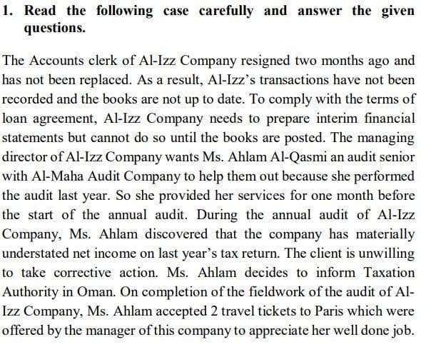 1. Read the following case carefully and answer the given
questions.
The Accounts clerk of Al-Izz Company resigned two months ago and
has not been replaced. As a result, Al-Izz's transactions have not been
recorded and the books are not up to date. To comply with the terms of
loan agreement, Al-Izz Company needs to prepare interim financial
statements but cannot do so until the books are posted. The managing
director of Al-Izz Company wants Ms. Ahlam Al-Qasmi an audit senior
with Al-Maha Audit Company to help them out because she performed
the audit last year. So she provided her services for one month before
the start of the annual audit. During the annual audit of Al-Izz
Company, Ms. Ahlam discovered that the company has materially
understated net income on last year's tax return. The client is unwilling
to take corrective action. Ms. Ahlam decides to inform Taxation
Authority in Oman. On completion of the fieldwork of the audit of Al-
Izz Company, Ms. Ahlam accepted 2 travel tickets to Paris which were
offered by the manager of this company to appreciate her well done job.