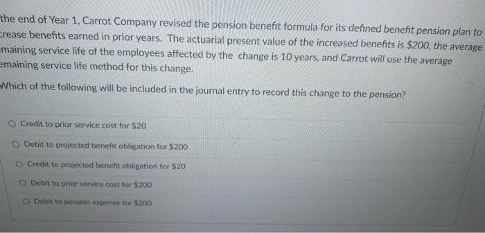 the end of Year 1, Carrot Company revised the pension benefit formula for its defined benefit pension plan to
crease benefits earned in prior years. The actuarial present value of the increased benefits is $200, the average
maining service life of the employees affected by the change is 10 years, and Carrot will use the average
emaining service life method for this change.
Which of the following will be included in the journal entry to record this change to the pension?
O Credit to prior service cost for $20
Debit to projected benefit obligation for $200
O Credit to projected benefit obligation for $20
O Debit to prior service cost for $200
O Debit to pension expense for $200