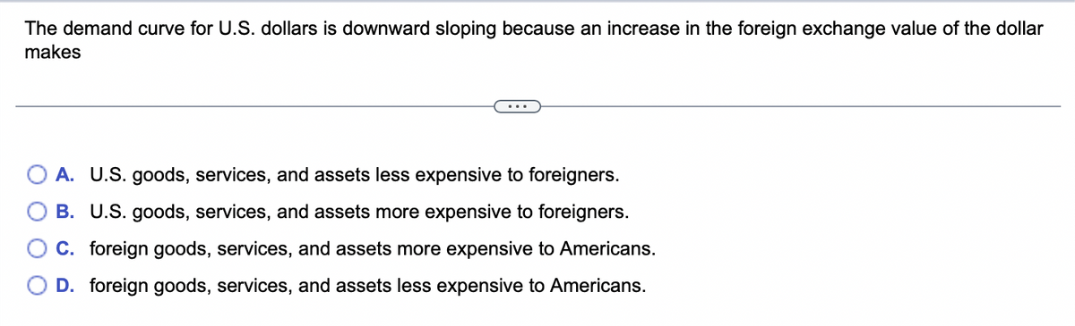 The demand curve for U.S. dollars is downward sloping because an increase in the foreign exchange value of the dollar
makes
A. U.S. goods, services, and assets less expensive to foreigners.
B. U.S. goods, services, and assets more expensive to foreigners.
C. foreign goods, services, and assets more expensive to Americans.
D. foreign goods, services, and assets less expensive to Americans.