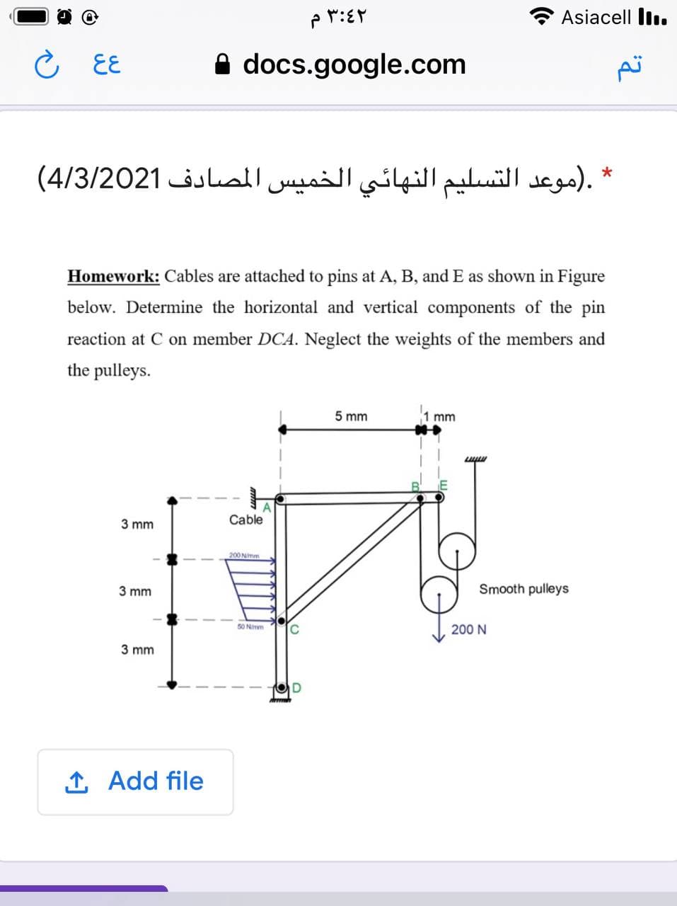Asiacell Iln.
C EE
A docs.google.com
تم
.)موعد التسليم النهائي الخميس المصادف 4/3/2021(
Homework: Cables are attached to pins at A, B, and E as shown in Figure
below. Determine the horizontal and vertical components of the pin
reaction at C on member DCA. Neglect the weights of the members and
the pulleys.
5 mm
mm
3 mm
Cable
200 Nimm
3 mm
Smooth pulleys
50 Ninm
200 N
3 mm
1 Add file
