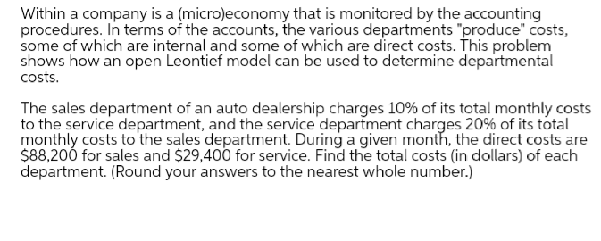 Within a company is a (micro)economy that is monitored by the accounting
procedures. In terms of the accounts, the various departments "produce" costs,
some of which are internal and some of which are direct costs. This problem
shows how an open Leontief model can be used to determine departmental
costs.
The sales department of an auto dealership charges 10% of its total monthly costs
to the service department, and the service department charges 20% of its total
monthly costs to the sales department. During a given month, the direct costs are
$88,200 for sales and $29,400 for service. Find the total costs (in dollars) of each
department. (Round your answers to the nearest whole number.)
