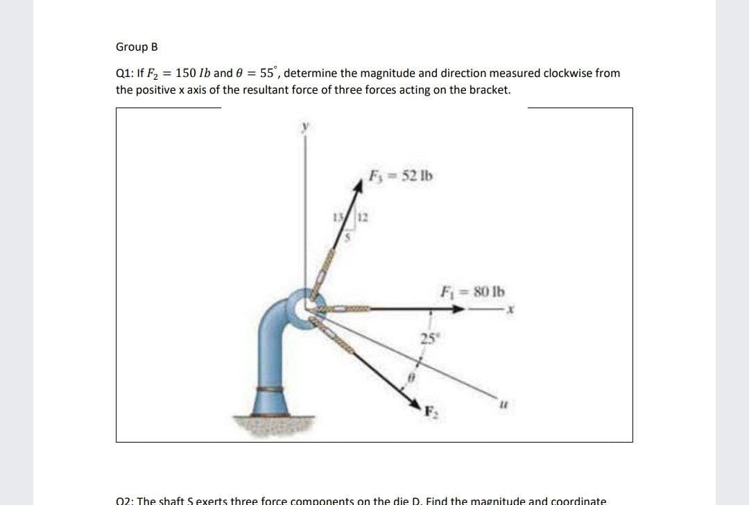 Group B
Q1: If F, = 150 lb and 0 = 55', determine the magnitude and direction measured clockwise from
the positive x axis of the resultant force of three forces acting on the bracket.
F = 52 lb
112
Fi = 80 lb
25
02: The shaft S exerts three force components on the die D. Find the magnitude and coordinate
