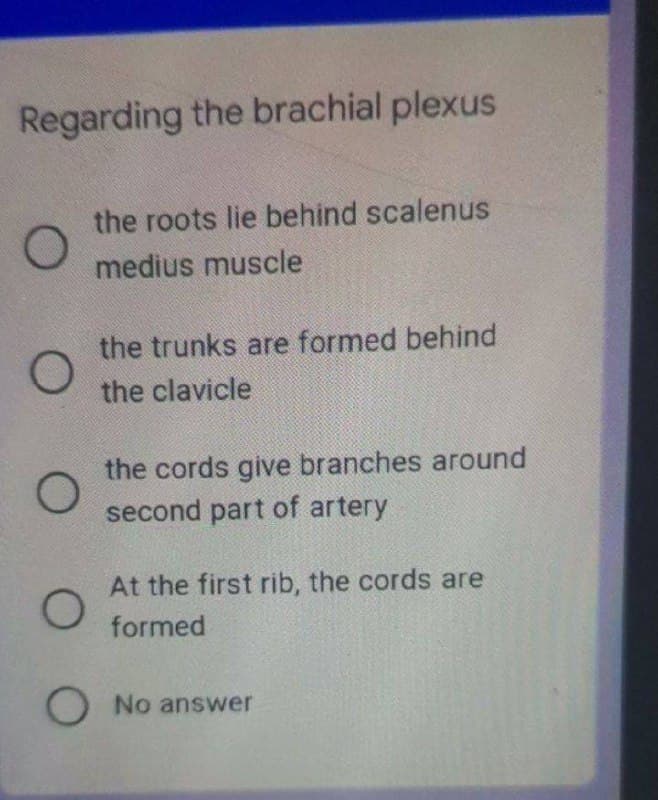 Regarding the brachial plexus
the roots lie behind scalenus
medius muscle
the trunks are formed behind
the clavicle
the cords give branches around
second part of artery
At the first rib, the cords are
formed
O No answer
