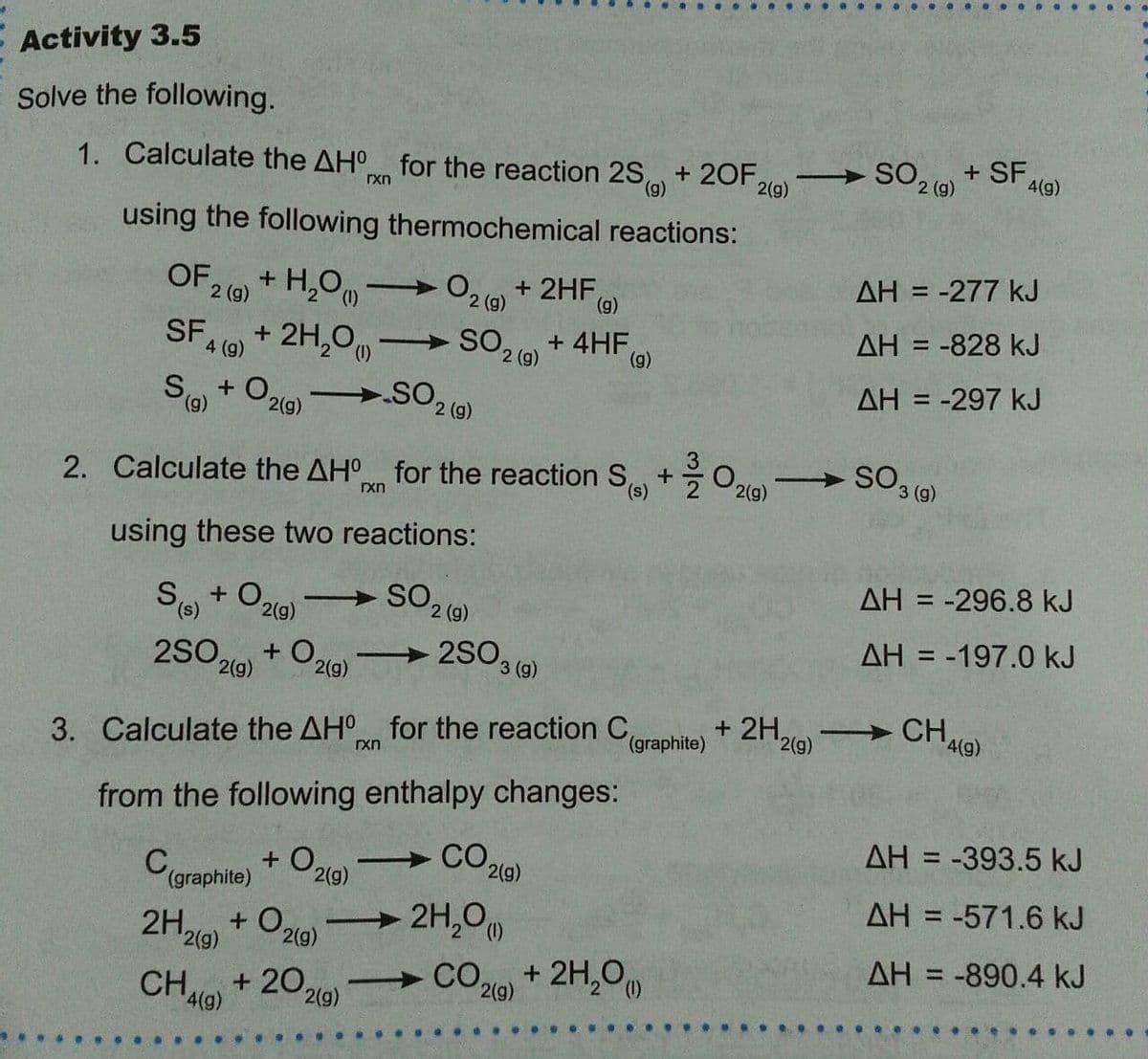 - Activity 3.5
Solve the following.
1. Calculate the AH for the reaction 2S)
+ 20F,
2(g)
2 (g)
4(g)
rxn
using the following thermochemical reactions:
AH = -277 kJ
+ H,Om
2 (g)
%3D
OF,
O2 (9)
+ 2HF,
(g)
AH = -828 kJ
+ 2H,0
So + O29) SO2 ()
SF
+ 4HF (g)
2 (g)
4 (g)
AH = -297 kJ
(6),
2(g)
2. Calculate the AH for the reaction S +O2l0)
SO3 (9)
rxn
using these two reactions:
AH = -296.8 kJ
%3D
+ O,
2(9)
AH = -197.0 kJ
%3D
2SO,
2(g)
+ O,
2(g)
2S03 (9)
-
+ 2H,
2(g)
CHA@)
3. Calculate the AH for the reaction C,
(graphite)
rxn
from the following enthalpy changes:
AH = -393.5 kJ
+ O219)
(graphite)
AH = -571.6 kJ
2H,0
CO,
2H,
+ O,
2(g)
2(g)
AH = -890.4 kJ
%3D
+ 2H,0
+ 20,
CHA9)
2(g)
2(g)
4(g)
...
