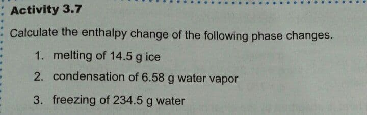 Activity 3.7
Calculate the enthalpy change of the following phase changes.
1. melting of 14.5 g ice
2. condensation of 6.58 g water vapor
3. freezing of 234.5 g water

